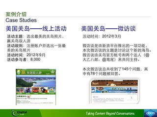 Case Studies
案例介绍
美国关岛——线上活动
活动主题：选出最美的关岛照⽚片，
赢关岛双⼈人游
活动规则：注册账户并选出⼀一张最
美的关岛照⽚片
活动时间：2012年9月
活动参与者：8,000
美国关岛——微访谈
活动时间：2012年3月
微访谈是由新浪平台推出的⼀一项功能，
本次微访谈的主题是讨论这个新的海岛。
微访谈由关岛官⽅方帐号和两个达⼈人（@
⼤大⼄乙⼋八郎、@鸢尾）来共同主持。
本次微访谈总共收到了145个问题，其
中有78个问题被回答。
 