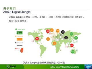 About Digital Jungle
关于我们
Digital Jungle 在中国（北京，上海），⽇日本（东京）和澳⼤大利亚（悉尼），
拥有120多名员⼯工。
Digital Jungle 是全球代理商⺴⽹网络中的⼀一员
 