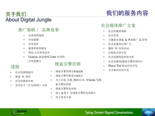 推广策略／ 品牌故事
搜索引擎营销
社会媒体推广方案
•  搜索引擎营销分析&战略	
  
•  搜索引擎营销设计&执行	
  
•  关于百度, 谷歌, 雅虎!日本 和Yandex 等搜
索引擎的营销	
  
•  搜索引擎优化审核	
  
•  线上	
  &	
  线下 对搜索引擎优化的执行	
  
•  电子商务方案	
  
•  内容营销策略	
  
•  内容建模	
  
•  内容创作	
  
•  衡量和监控服务	
  
•  网站,小站和登录页	
  
•  Facebook,	
  新浪微博,Twitter 应用程
序界面整合	
  
•  社会化媒体策略	
  
•  社区管理	
  
•  关键意见领袖 & 博客推广 & 管理	
  
•  社会化媒体付费广告	
  
•  播种 和 培育活动	
  
•  结构化内容开发	
  
•  社会化媒体监控和分析	
  
•  社会化媒体/搜索引擎营销审计	
  
•  iPhone/ iPad 移动应用开发	
  
•  安卓移动应用开发	
  
透视
•  社会化舆情报告	
  
•  衡量 和 监控	
  
•  社会化媒体审核	
  
•  竞争对手（社交/网络）分析	
  
About Digital Jungle
关于我们 我们的服务内容
 