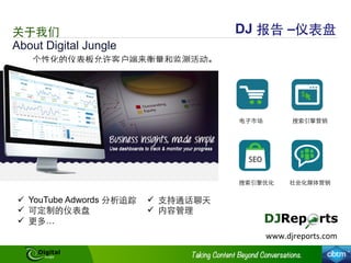 About Digital Jungle
关于我们 DJ 报告 –仪表盘
个性化的仪表板允许客户端来衡量和监测活动。
ü  YouTube Adwords 分析追踪
ü  可定制的仪表盘
ü  更多…
ü  ⽀支持通话聊天
ü  内容管理
www.djreports.com	
  
电⼦子市场 搜索引擎营销
搜索引擎优化 社会化媒体营销
 