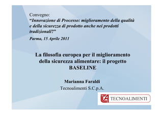 Convegno:
“Innovazione di Processo: miglioramento della qualità
e della sicurezza di prodotto anche nei prodotti
tradizionali?”
Parma, 15 Aprile 2011


   La filosofia europea per il miglioramento
    della sicurezza alimentare: il progetto
                  BASELINE

                  Marianna Faraldi
                Tecnoalimenti S.C.p.A.
 