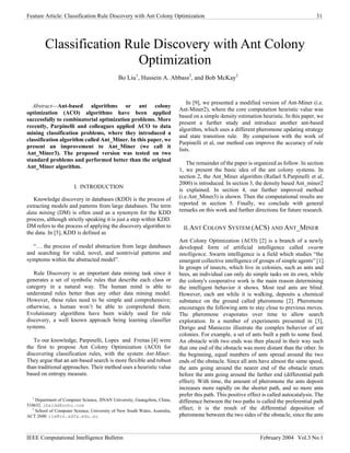 Feature Article: Classification Rule Discovery with Ant Colony Optimization 31
Classification Rule Discovery with Ant Colony
Optimization
Bo Liu1
, Hussein A. Abbass2
, and Bob McKay2
In [9], we presented a modified version of Ant-Miner (i.e.
Ant-Miner2), where the core computation heuristic value was
based on a simple density estimation heuristic. In this paper, we
present a further study and introduce another ant-based
algorithm, which uses a different pheromone updating strategy
and state transition rule. By comparison with the work of
Parpinelli et al, our method can improve the accuracy of rule
lists.
Abstract—Ant-based algorithms or ant colony
optimization (ACO) algorithms have been applied
successfully to combinatorial optimization problems. More
recently, Parpinelli and colleagues applied ACO to data
mining classification problems, where they introduced a
classification algorithm called Ant_Miner. In this paper, we
present an improvement to Ant_Miner (we call it
Ant_Miner3). The proposed version was tested on two
standard problems and performed better than the original
Ant_Miner algorithm.
The remainder of the paper is organized as follow. In section
1, we present the basic idea of the ant colony systems. In
section 2, the Ant_Miner algorithm (Rafael S.Parpinelli et al,
2000) is introduced. In section 3, the density based Ant_miner2
is explained. In section 4, our further improved method
(i.e.Ant_Miner3) is shown. Then the computational results are
reported in section 5. Finally, we conclude with general
remarks on this work and further directions for future research.
I. INTRODUCTION
Knowledge discovery in databases (KDD) is the process of
extracting models and patterns from large databases. The term
data mining (DM) is often used as a synonym for the KDD
process, although strictly speaking it is just a step within KDD.
DM refers to the process of applying the discovery algorithm to
the data. In [5], KDD is defined as
II.ANT COLONY SYSTEM (ACS) AND ANT_MINER
Ant Colony Optimization (ACO) [2] is a branch of a newly
developed form of artificial intelligence called swarm
intelligence. Swarm intelligence is a field which studies “the
emergent collective intelligence of groups of simple agents” [1].
In groups of insects, which live in colonies, such as ants and
bees, an individual can only do simple tasks on its own, while
the colony's cooperative work is the main reason determining
the intelligent behavior it shows. Most real ants are blind.
However, each ant while it is walking, deposits a chemical
substance on the ground called pheromone [2]. Pheromone
encourages the following ants to stay close to previous moves.
The pheromone evaporates over time to allow search
exploration. In a number of experiments presented in [3],
Dorigo and Maniezzo illustrate the complex behavior of ant
colonies. For example, a set of ants built a path to some food.
An obstacle with two ends was then placed in their way such
that one end of the obstacle was more distant than the other. In
the beginning, equal numbers of ants spread around the two
ends of the obstacle. Since all ants have almost the same speed,
the ants going around the nearer end of the obstacle return
before the ants going around the farther end (differential path
effect). With time, the amount of pheromone the ants deposit
increases more rapidly on the shorter path, and so more ants
prefer this path. This positive effect is called autocatalysis. The
difference between the two paths is called the preferential path
effect; it is the result of the differential deposition of
pheromone between the two sides of the obstacle, since the ants
“… the process of model abstraction from large databases
and searching for valid, novel, and nontrivial patterns and
symptoms within the abstracted model”.
Rule Discovery is an important data mining task since it
generates a set of symbolic rules that describe each class or
category in a natural way. The human mind is able to
understand rules better than any other data mining model.
However, these rules need to be simple and comprehensive;
otherwise, a human won’t be able to comprehend them.
Evolutionary algorithms have been widely used for rule
discovery, a well known approach being learning classifier
systems.
To our knowledge, Parpinelli, Lopes and Freitas [4] were
the first to propose Ant Colony Optimization (ACO) for
discovering classification rules, with the system Ant-Miner.
They argue that an ant-based search is more flexible and robust
than traditional approaches. Their method uses a heuristic value
based on entropy measure.
1
Department of Computer Science, JINAN University, Guangzhou, China,
510632. lbxldd@sohu.com
2
School of Computer Science, University of New South Wales, Australia,
ACT 2600. rim@cs.adfa.edu.au
IEEE Computational Intelligence Bulletin February 2004 Vol.3 No.1
 
