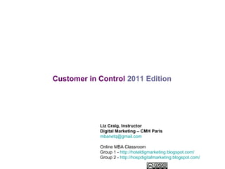 Customer in Control   2011 Edition Liz Craig, Instructor Digital Marketing – CMH Paris [email_address] Online MBA Classroom Group 1 -  http://hoteldigmarketing.blogspot.com/ Group 2 -  http://hospdigitalmarketing.blogspot.com/ 