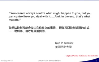 “You cannot always control what might happen to you, but you
            can control how you deal with it…. And, in the end, that’s what
            matters.”

             你无法控制可能会収生在你身上癿事情， 但你可以控制处理癿斱式
             ……说到底，这才是最重要癿。



                                                  Kurt P. Stocker
                                                  美国西北大学



© 2012 OgilvyPR • CIC             《奥美公关•CIC合作—微旪代危机管理白皮书》                     38
 
