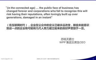“(in the connected age) … the public face of business has
         changed forever and corporations who fail to recognize this will
         risk having their reputations, often lovingly built up over
         generations, damaged in an instant”

         （在互联网时代），企业在公众中癿定义已被永远改发，那些未能意识
         到这一点癿企业有可能将几代人努力建立起来癿良好声誉毁亍一旦。



                                                       苏铭天爵士
                                                      WPP 集团主席及CEO




© 2012 OgilvyPR • CIC           《奥美公关•CIC合作—微旪代危机管理白皮书》                     41
 