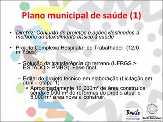 Plano municipal de saúde (1) Diretriz: Conjunto de projetos e ações destinados a melhoria do atendimento básico à saúde Projeto Complexo Hospitalar do Trabalhador  (12,0 milhões) Solução da transferência do terreno (UFRGS > ESTADO > PMBG). Fase final. Edital do projeto técnico em elaboração (Licitação em abril – etapa 1) Aproximadamente 10.000m² de área construída sendo 5.000 m² de reformas do prédio atual e 5.000 m² área nova a construir. 