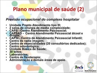 Plano municipal de saúde (2) Previsão ocupacional do complexo hospitalar Unidade Pronto Atendimento tipo III; 2 salas de cirurgia de media complexidade;  CAPS - Centro Atendimento Psicosocial; CAPSAD -  Centro Atendimento Psicosocial álcool e drogas;  CAPSI - Centro de Atendimento Psicosocial Infantil;  Centro de radio imagem;  Centro de especialidades (20 consultórios dedicados); Centro odontológico;  Unidade Básica de Saúde;  30 leitos;  Laboratórios; Centro de fisioterapia; Administração e demais áreas de apoio .  