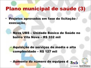 Plano municipal de saúde (3) Projetos aprovados em fase de licitação / execução Nova UBS – Unidade Básica de Saúde no bairro Vila Nova – R$ 332 mil Aquisição de serviços de media e alta complexidade – R$ 127 mil Aumento do número de equipes do PSF 