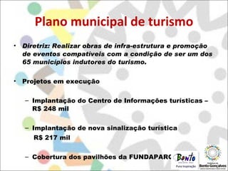 Plano municipal de turismo Diretriz: Realizar obras de infra-estrutura e promoção de eventos compatíveis com a condição de ser um dos 65 municípios indutores do turismo. Projetos em execução Implantação do Centro de Informações turísticas – R$ 248 mil Implantação de nova sinalização turística  R$ 217 mil Cobertura dos pavilhões da FUNDAPARQUE 