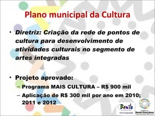Plano municipal da Cultura Diretriz: Criação da rede de pontos de cultura para desenvolvimento de atividades culturais no segmento de artes integradas Projeto aprovado: Programa MAIS CULTURA – R$ 900 mil Aplicação de R$ 300 mil por ano em 2010; 2011 e 2012 