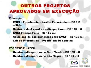 OUTROS PROJETOS APROVADOS EM EXECUÇÃO  Educação EMEI – Proinfância – Jardim Panorâmico – R$ 1,3 milhão Restauro de 4 quadras poliesportivas – R$ 110 mil EMEI Criança Feliz – R$ 152 mil Aquisição de equipamentos para EMEF – R$ 125 mil Lab de informática – Proinfo em 10 Escolas ESPORTE E LAZER Quadra poliesportiva no Ouro Verde – R$ 165 mil Quadra poliesportiva no São Roque – R$ 163 mil 
