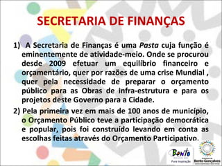 SECRETARIA DE FINANÇAS 1)  A Secretaria de Finanças é uma  Pasta  cuja função é eminentemente de atividade-meio. Onde se procurou desde 2009 efetuar um equilíbrio financeiro e orçamentário, quer por razões de uma crise Mundial , quer pela necessidade de preparar o orçamento público para as Obras de infra-estrutura e para os projetos deste Governo para a Cidade.  2) Pela primeira vez em mais de 100 anos de município, o Orçamento Público teve a participação democrática e popular, pois foi construído levando em conta as escolhas feitas através do Orçamento Participativo.  