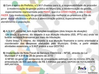 4)  A S.M.F, como tal, tem duas funções essenciais (dois braços de atuação):  Um braço, o externo, diz respeito à sua atuação tributária (ISS, IPTU etc) onde vai buscar recursos financeiros por meio da tributação.  Outro braço, o interno, diz respeito à sua atuação financeira e como orientador e  coordenador  das despesas efetuadas pelo Município. Então, a partir dessas atividades essenciais, a S.M.F pratica a sua GESTÃO 5)  Implantação da Nota Fiscal de Serviços Eletrônica – NFSE, através da Lei Municipal nº 4.818 de 28 de janeiro de 2010 A NFSE irá gerar um acréscimo de arrecadação estimado em no mínimo 20% da arrecadação do ISS (em torno de R$ 3 milhões por ano),  DEPOIS DE TOTALMENTE IMPLANTADA 3 )  Com o apoio do Prefeito, a S.M.F chamou para si, a responsabilidade de proceder  à modernização da gestão pública do Município, a modernização da gestão,  especialmente representada pelo  PMAT,  que é o  COMO FAZER , e não  O QUE FAZER .  Esta modernização da gestão pública visa melhorar os processos a fim de gerar  maior eficiência e eficácia à administração pública, especialmente no atendimento à população . 