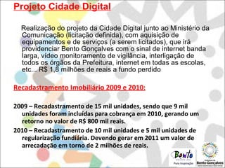 Projeto Cidade Digital Realização do projeto da Cidade Digital junto ao Ministério da Comunicação (licitação definida), com aquisição de equipamentos e de serviços (a serem licitados), que irá providenciar Bento Gonçalves com o sinal de internet banda larga, vídeo monitoramento de vigilância, interligação de todos os órgãos da Prefeitura, internet em todas as escolas, etc... R$ 1,8 milhões de reais a fundo perdido Recadastramento Imobiliário 2009 e 2010: 2009 – Recadastramento de 15 mil unidades, sendo que 9 mil unidades foram incluídas para cobrança em 2010, gerando um retorno no valor de R$ 800 mil reais. 2010 – Recadastramento de 10 mil unidades e 5 mil unidades de regularização fundiária. Devendo gerar em 2011 um valor de arrecadação em torno de 2 milhões de reais. 