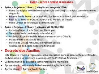 PMAT – AÇÕES A SEREM REALIZADAS Ações e Projetos – 1º bloco (Licitação em março de 2010) Plano Estratégico de Gestão e Implantação do Planej Estratégico como ferramenta de gestão Redesenho de Processos de trabalho das Secretarias Municipais envolvidas Revisão da Estrutura Organizacional e do Modelo de Gestão Plano Diretor de Tecnologia da Informação Ações e Projetos – 2º bloco (Licitações até 30/04/2010) Capacitação técnica de Gestores Municipais Treinamento de Usuários de Informática Implantação de Central de Relacionamento com o Cidadão Mapeamento da Exclusão Social Projeto de Gestão Articulada de Políticas Sociais Atualização do Código Tributário Municipal Decreto dos Auxílios Este Decreto trouxe a regulamentação necessário para as associações e entidades do Município que solicitam  auxílios junto da Prefeitura Municipal.  Cadastramento da Entidade como Parceira do Município Apresentação do Plano de Trabalho e solicitação de Auxílio Apresentação e Aprovação de Contas  