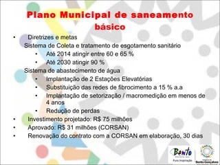 Plano   Municipal   de   saneame nto   básico Diretrizes e metas Sistema de Coleta e tratamento de esgotamento sanitário Até 2014 atingir entre 60 e 65 % Até 2030 atingir 90 % Sistema de abastecimento de água Implantação de 2 Estações Elevatórias Substituição das redes de fibrocimento a 15 % a.a Implantação de setorização / macromedição em menos de 4 anos Redução de perdas Investimento projetado: R$ 75 milhões Aprovado: R$ 31 milhões (CORSAN) Renovação do contrato com a CORSAN em elaboração, 30 dias 