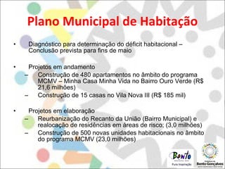 Plano Municipal de Habitação Diagnóstico para determinação do déficit habitacional – Conclusão prevista para fins de maio Projetos em andamento Construção de 480 apartamentos no âmbito do programa MCMV – Minha Casa Minha Vida no Bairro Ouro Verde (R$ 21,6 milhões) Construção de 15 casas no Vila Nova III (R$ 185 mil) Projetos em elaboração Reurbanização do Recanto da União (Bairro Municipal) e realocação de residências em áreas de risco; (3,0 milhões) Construção de 500 novas unidades habitacionais no âmbito do programa MCMV (23,0 milhões) 