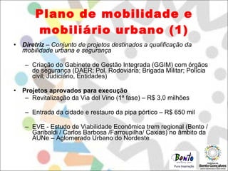 Plano de mobilidade e mobiliário urbano (1) Diretriz  – Conjunto de projetos destinados a qualificação da mobilidade urbana e segurança Criação do Gabinete de Gestão Integrada (GGIM) com órgãos de segurança (DAER; Pol. Rodoviária; Brigada Militar; Polícia civil; Judiciário, Entidades) Projetos aprovados para execução Revitalização da Via del Vino (1ª fase) – R$ 3,0 milhões Entrada da cidade e restauro da pipa pórtico – R$ 650 mil EVE - Estudo de Viabilidade Econômica trem regional (Bento / Garibaldi / Carlos Barbosa /Farroupilha/ Caxias) no âmbito da AUNe – Aglomerado Urbano do Nordeste  