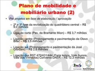 Plano de mobilidade e mobiliário urbano (2) Pré projetos em fase de elaboração / aprovação 2ª e 3ª fase da revitalização do quadrilátero central – R$ 9,0 milhões Ligação norte (Pav. da Bramante Mion) – R$ 3,7 milhões Ligação centro (Prolongamento e pavimentação da Olavo Bilac – R$ 3,5 milhões Ligação sul (Prolongamento e pavimentação da José Giordani) – R$ 2,6 milhões Ligação das RST 470/431/444 (Faria lemos, Vale Aurora, Vale dos Vinhedos) Convenio DAER – R$ 12,3 milhões 