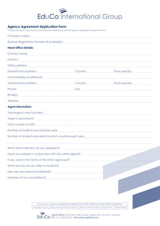 Agency Agreement Application Form
* Please forward a copy of your Current Business Profile along with this Agency Agreement Application Form
Company name:
Business Registration Number (if available):
Head Office Details:
Contact name:
Position:
Office address:
State/Province/District:				 Country:			 Postcode/Zip:
Postal Address (if different):
State/Province/District:				 Country:			 Postcode/Zip:
Phone:							 Fax:
Email(s):
Website:
Agent Information:
Year Agency was founded:
Years in recruitment:
Total number of staff:
Number of students recruited per year:
Number of students recruited to which countries each year:
What other institution do you represent?
Have you worked in conjunction with any other agents?
If yes, what is the name of the other agency(s)?
What services do you offer to students?
How are your services marketed?
Member of any associations?
Head Office: 422 Little Collins Street, Melbourne, Victoria, Australia
Ph: +61 3 9663 4933 www.educoglobal.com
Document: Agency Agreement Application Form National Code 2007 Standard 4
Approved by: CEO Version date: 8 June 2012: Version 2 Replaces version dated: 10 October 2007 Page number 1
 