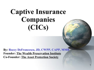 Captive Insurance Companies (CICs) By:   Roccy DeFrancesco, JD, CWPP, CAPP, MMB Founder:  The Wealth Preservation Institute Co-Founder:  The Asset Protection Society 