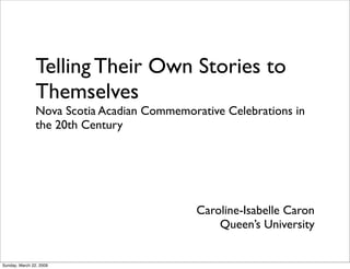 Telling Their Own Stories to
                Themselves
                Nova Scotia Acadian Commemorative Celebrations in
                the 20th Century




                                             Caroline-Isabelle Caron
                                                 Queen’s University


Sunday, March 22, 2009
 
