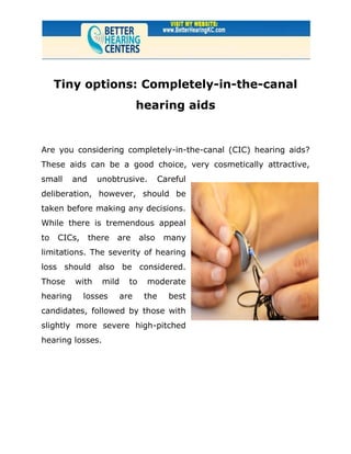 Tiny options: Completely-in-the-canal
                              hearing aids


Are you considering completely-in-the-canal (CIC) hearing aids?
These aids can be a good choice, very cosmetically attractive,
small     and     unobtrusive.        Careful
deliberation, however, should be
taken before making any decisions.
While there is tremendous appeal
to   CICs,      there   are    also    many
limitations. The severity of hearing
loss should also be considered.
Those     with     mild   to     moderate
hearing      losses     are     the     best
candidates, followed by those with
slightly more severe high-pitched
hearing losses.
 