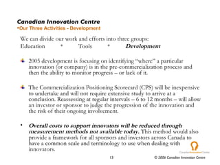 Canadian Innovation Centre Our Three Activities - Development We can divide our work and efforts into three groups: Education  *  Tools  *  Development 2005 development is focusing on identifying “where” a particular innovation (or company) is in the pre-commercialization process and then the ability to monitor progress – or lack of it. The Commercialization Positioning Scorecard (CPS) will be inexpensive to undertake and will not require extensive study to arrive at a conclusion. Reassessing at regular intervals – 6 to 12 months – will allow an investor or sponsor to judge the progression of the innovation and the risk of their ongoing involvement. Overall costs to support innovators will be reduced through measurement methods not available today.  This method would also provide a framework for all sponsors and investors across Canada to have a common scale and terminology to use when dealing with innovators. 