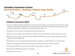 Validation Assessment (MEV) 6 issues considered: apparent opportunity, growth and trends, business proposition, alternate markets, likely competitors and service model, market concerns additional issues may be considered as proposed by client and sponsor (primary Focal Points #1 and generally either #2 or #3) Preliminary review of patent and licensing issues (early stage only) Primary (at the association, governing body, regulator level)   and Secondary research and in-house review Report of answers, insight, and client To Do list (Word/PDF format), data to assist with clarity of value proposition and adoption rate Intended for a new or existing business with business experience, should already have a business plan Tailored to the particular client technology situation and the client’s the business experience After a positive MEV study, next stop is a MTA, usually within a month or so Study fee: from $4,000, dependant on work plan Turnaround 4 to 6 weeks Canadian Innovation Centre Current Practice – Roadmap: Validate Stage Studies CFA MTA OM EMF LOA MEV MMA 
