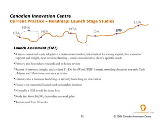 Launch Assessment (EMF) 4 areas considered: early adopters vs. mainstream market, information for raising capital, first customer support and insight, next version planning – study customized to client’s specific needs Primary and Secondary research and in-house review Report of answers, insight, and a client To Do list (Word/PDF format) providing direction towards  Early Adopters  and  Mainstream  customer activities Intended for a business launching or recently launching an innovation Focus is on successful launch and sustainable business Normally a OM would be done first Study fee: from $6,000, dependant on work plan Turnaround 8 to 10 weeks Canadian Innovation Centre Current Practice – Roadmap: Launch Stage Studies CFA MTA OM EMF LOA MEV MMA 