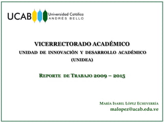 VICERRECTORADO ACADÉMICO
UNIDAD DE INNOVACIÓN Y DESARROLLO ACADÉMICO
(UNIDEA)
REPORTE DE TRABAJO 2009 – 2015
MARÍA ISABEL LÓPEZ ECHEVERRÍA
malopez@ucab.edu.ve
 