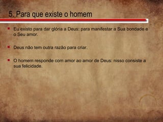 5. Para que existe o homem
 Eu existo para dar glória a Deus: para manifestar a Sua bondade e
o Seu amor.
 Deus não tem outra razão para criar.
 O homem responde com amor ao amor de Deus: nisso consiste a
sua felicidade.
 