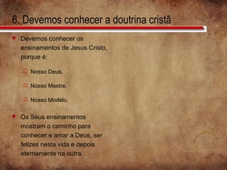 6. Devemos conhecer a doutrina cristã
 Devemos conhecer os
ensinamentos de Jesus Cristo,
porque é:
 Nosso Deus.
 Nosso Mestre.
 Nosso Modelo.
 Os Seus ensinamentos
mostram o caminho para
conhecer e amar a Deus, ser
felizes nesta vida e depois
eternamente na outra.
 