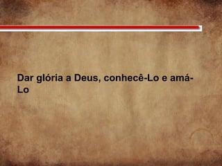 Dar glória a Deus, conhecê-Lo e amá-
Lo
 