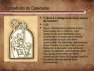 Compêndio do Catecismo
 1. Qual é o desígnio de Deus acerca
do homem?
 1-25
 Deus, infinitamente perfeito e bem-
aventurado em si mesmo, num
desígnio de pura bondade, criou
livremente o homem para o tornar
participante da sua vida bem-
aventurada. Na plenitude dos tempos,
Deus Pai enviou o seu Filho, como
Redentor e Salvador dos homens
caídos no pecado, convocando-os à
sua Igreja e tornando-os filhos
adoptivos por obra do Espírito Santo e
herdeiros da sua eterna bem-
aventurança.
 