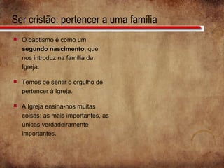 Ser cristão: pertencer a uma família
 O baptismo é como um
segundo nascimento, que
nos introduz na família da
Igreja.
 Temos de sentir o orgulho de
pertencer à Igreja.
 A Igreja ensina-nos muitas
coisas: as mais importantes, as
únicas verdadeiramente
importantes.
 