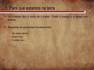 1. Para que estamos na terra
 Os cristãos têm a sorte de o saber: Cristo o pregou e a Igreja nos
ensina.
 Resposta às perguntas fundamentais:
 De onde venho.
 Quem sou.
 A onde vou.
 