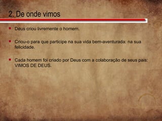 2. De onde vimos
 Deus criou livremente o homem.
 Criou-o para que participe na sua vida bem-aventurada: na sua
felicidade.
 Cada homem foi criado por Deus com a colaboração de seus pais:
VIMOS DE DEUS.
 