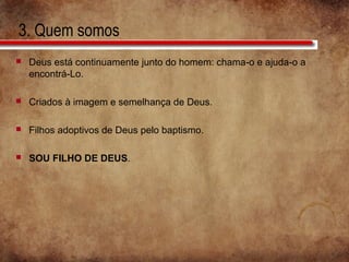 3. Quem somos
 Deus está continuamente junto do homem: chama-o e ajuda-o a
encontrá-Lo.
 Criados à imagem e semelhança de Deus.
 Filhos adoptivos de Deus pelo baptismo.
 SOU FILHO DE DEUS.
 