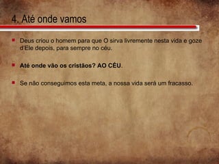4. Até onde vamos
 Deus criou o homem para que O sirva livremente nesta vida e goze
d’Ele depois, para sempre no céu.
 Até onde vão os cristãos? AO CÉU.
 Se não conseguimos esta meta, a nossa vida será um fracasso.
 