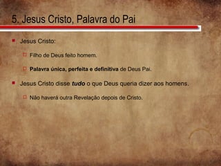 5. Jesus Cristo, Palavra do Pai
 Jesus Cristo:
 Filho de Deus feito homem.
 Palavra única, perfeita e definitiva de Deus Pai.
 Jesus Cristo disse tudo o que Deus queria dizer aos homens.
 Não haverá outra Revelação depois de Cristo.
 