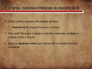 7. A Igreja, custódia e intérprete do depósito da fé
 Cristo confiou à Igreja a Revelação de Deus
 Depósito da fé: Sagrada Escritura e Tradição.
 Para quê? Para que a Igreja o custodie, interprete, professe e
pregue a todo o mundo.
 Esta é a doutrina cristã que a Igreja não se cansa nunca de
proclamar.
 