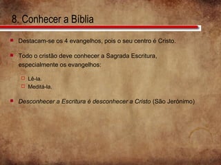 8. Conhecer a Bíblia
 Destacam-se os 4 evangelhos, pois o seu centro é Cristo.
 Todo o cristão deve conhecer a Sagrada Escritura,
especialmente os evangelhos:
 Lê-la.
 Meditá-la.
 Desconhecer a Escritura é desconhecer a Cristo (São Jerónimo)
 