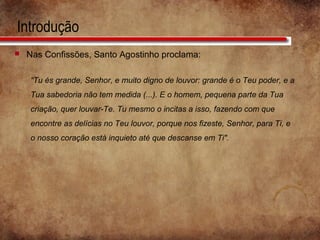 Introdução
 Nas Confissões, Santo Agostinho proclama:
“Tu és grande, Senhor, e muito digno de louvor: grande é o Teu poder, e a
Tua sabedoria não tem medida (...). E o homem, pequena parte da Tua
criação, quer louvar-Te. Tu mesmo o incitas a isso, fazendo com que
encontre as delícias no Teu louvor, porque nos fizeste, Senhor, para Ti, e
o nosso coração está inquieto até que descanse em Ti".
 