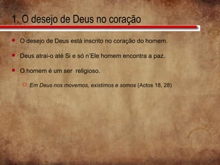1. O desejo de Deus no coração
 O desejo de Deus está inscrito no coração do homem.
 Deus atrai-o até Si e só n’Ele homem encontra a paz.
 O homem é um ser religioso.
 Em Deus nos movemos, existimos e somos (Actos 18, 28)
 
