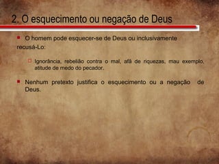 2. O esquecimento ou negação de Deus
 O homem pode esquecer-se de Deus ou inclusivamente
recusá-Lo:
 Ignorância, rebelião contra o mal, afã de riquezas, mau exemplo,
atitude de medo do pecador.
 Nenhum pretexto justifica o esquecimento ou a negação de
Deus.
 