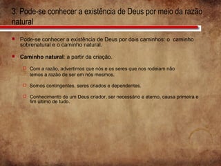 3. Pode-se conhecer a existência de Deus por meio da razão
natural
 Pode-se conhecer a existência de Deus por dois caminhos: o caminho
sobrenatural e o caminho natural.
 Caminho natural: a partir da criação.
 Com a razão, advertimos que nós e os seres que nos rodeiam não
temos a razão de ser em nós mesmos.
 Somos contingentes, seres criados e dependentes.
 Conhecimento de um Deus criador, ser necessário e eterno, causa primeira e
fim último de tudo.
 