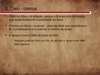5. Creio - cremos
 Creio em Deus, no singular, porque a fé é um acto da pessoa
que aceita livremente a autoridade de Deus.
 Cremos em Deus - no plural - para significar que recebemos a
fé, a professamos e a vivemos no âmbito da Igreja.
 A Igreja é como a Mãe de todos os fiéis:
 Ninguém pode ter Deus por Pai, se não tem a Igreja como Mãe.
(São Cipriano)
 