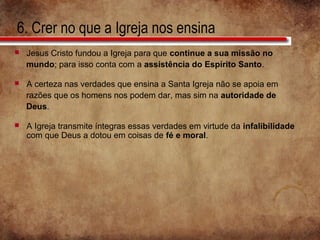 6. Crer no que a Igreja nos ensina
 Jesus Cristo fundou a Igreja para que continue a sua missão no
mundo; para isso conta com a assistência do Espírito Santo.
 A certeza nas verdades que ensina a Santa Igreja não se apoia em
razões que os homens nos podem dar, mas sim na autoridade de
Deus.
 A Igreja transmite íntegras essas verdades em virtude da infalibilidade
com que Deus a dotou em coisas de fé e moral.
 