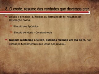 8. O credo, resumo das verdades que devemos crer
 Desde o princípio, Símbolos ou fórmulas da fé: resumos da
Revelação divina.
 Símbolo dos Apóstolos
 Símbolo de Niceia - Constantinopla
 Quando recitamos o Credo, estamos fazendo um ato de fé, nas
verdades fundamentais que Deus nos revelou.
 